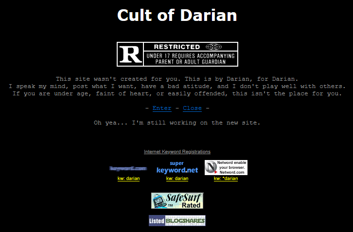 Old splash image of Cult of Darian: This site wasn't created for you. This is by Darian, for Darian. I speak my mind, post what I want, have a bad atitude, and I don't play well with others. If you are under age, faint of heart, or easily offended, this isn't the place for you.